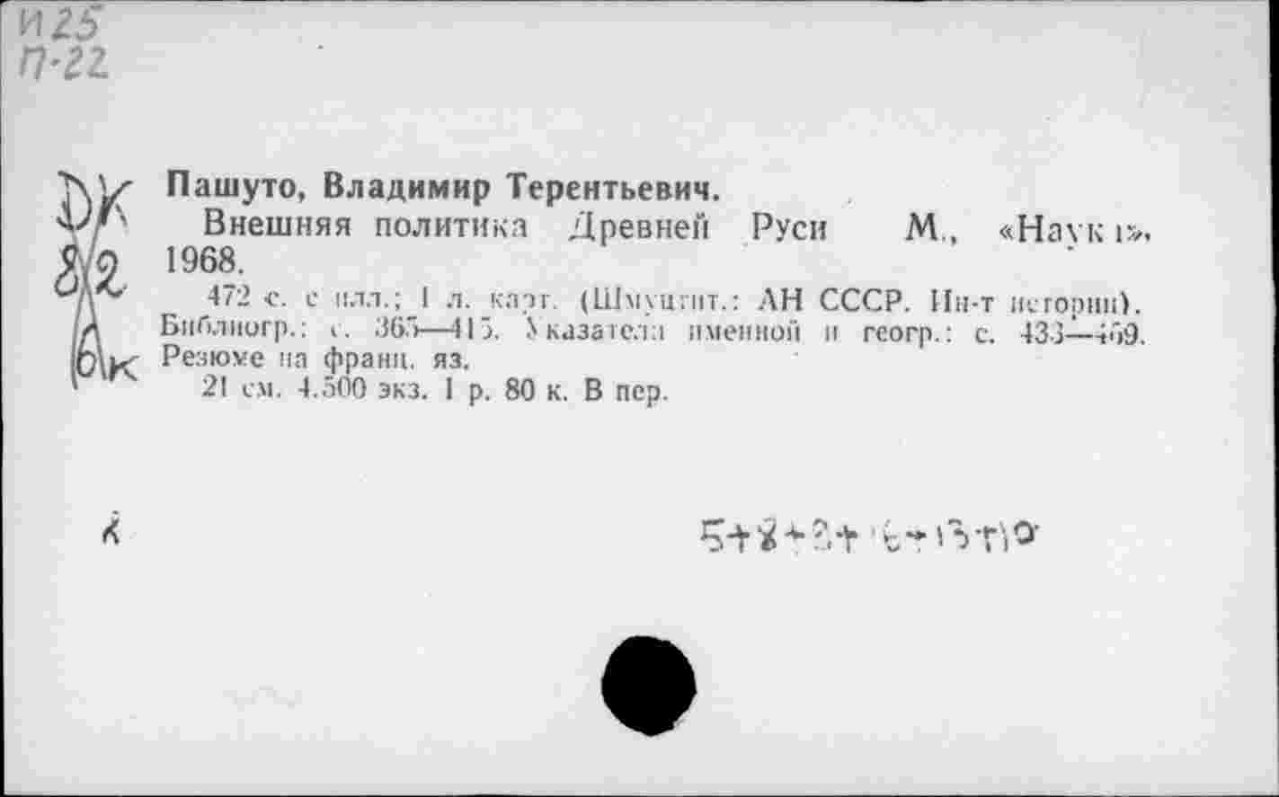 ﻿и 25
П-21
Пашуто, Владимир Терентьевич.
Внешняя политика Древней Руси М., «Наук 1». 1968.
472 с. с пал.; I л. карг. (Шмуцгит.: АН СССР. Ин-т нсгории). Бнблиогр.: с. 365—415. Указател:) именной и геогр.: с. 433—469. Резюме па франц, яз.
21 с.м. 4.500 экз. 1 р. 80 к. В пер.
<<
